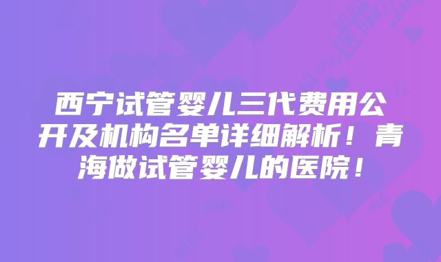 西宁试管婴儿三代费用公开及机构名单详细解析!青海做试管婴儿的医院!