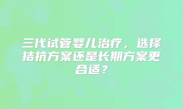 三代试管婴儿治疗，选择拮抗方案还是长期方案更合适？