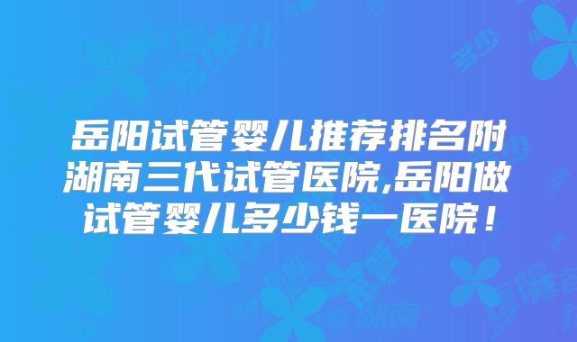岳阳试管婴儿推荐排名附湖南三代试管医院,岳阳做试管婴儿多少钱一医院!