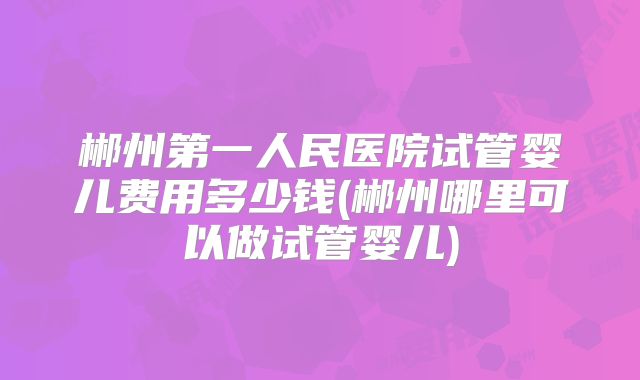 郴州第一人民医院试管婴儿费用多少钱(郴州哪里可以做试管婴儿)