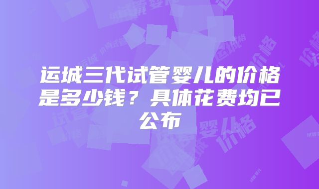 运城三代试管婴儿的价格是多少钱？具体花费均已公布