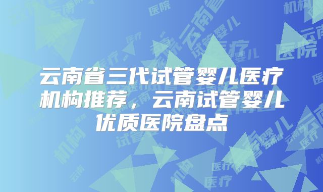 云南省三代试管婴儿医疗机构推荐，云南试管婴儿优质医院盘点
