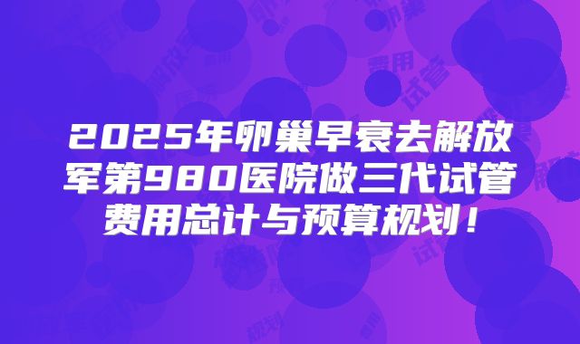 2025年卵巢早衰去解放军第980医院做三代试管费用总计与预算规划！