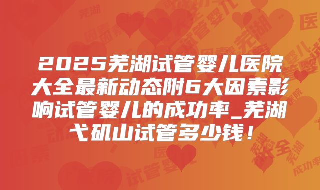 2025芜湖试管婴儿医院大全最新动态附6大因素影响试管婴儿的成功率_芜湖弋矶山试管多少钱!