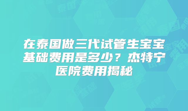 在泰国做三代试管生宝宝基础费用是多少?杰特宁医院费用揭秘