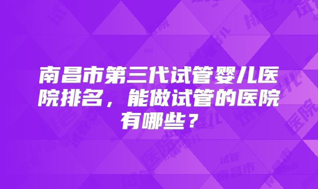 南昌市第三代试管婴儿医院排名,能做试管的医院有哪些?