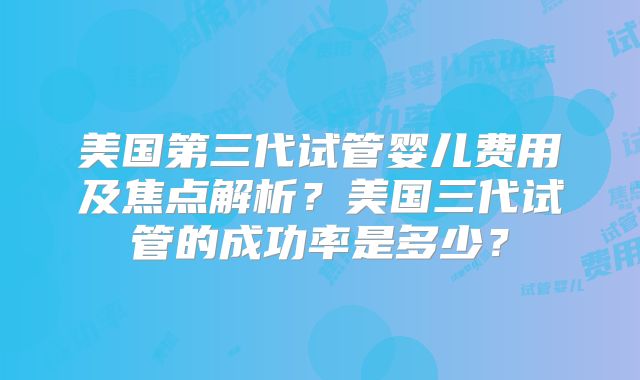 美国第三代试管婴儿费用及焦点解析？美国三代试管的成功率是多少？