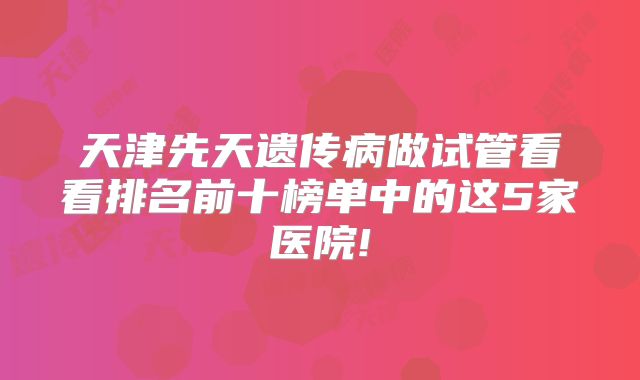 天津先天遗传病做试管看看排名前十榜单中的这5家医院!