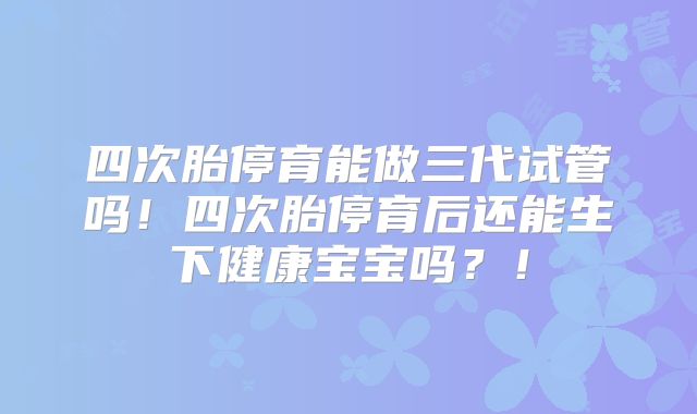 四次胎停育能做三代试管吗！四次胎停育后还能生下健康宝宝吗？！