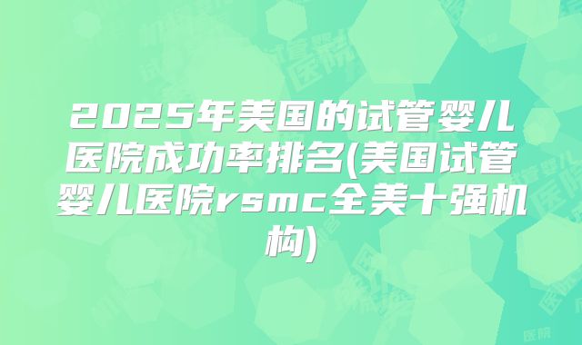 2025年美国的试管婴儿医院成功率排名(美国试管婴儿医院rsmc全美十强机构)