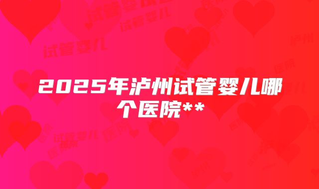 2025年泸州试管婴儿哪个医院**