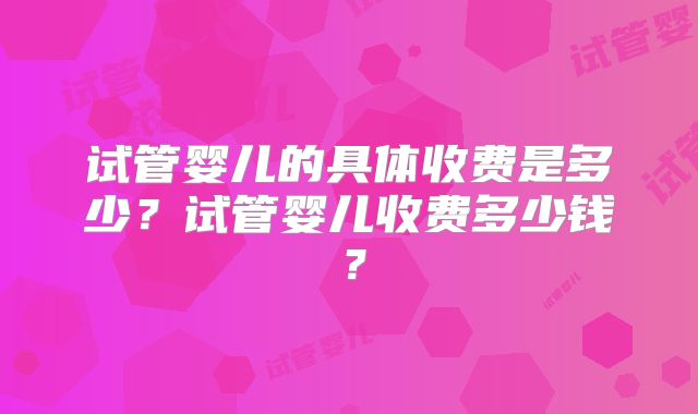 试管婴儿的具体收费是多少？试管婴儿收费多少钱？