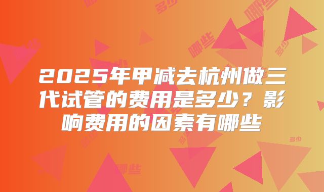 2025年甲减去杭州做三代试管的费用是多少？影响费用的因素有哪些