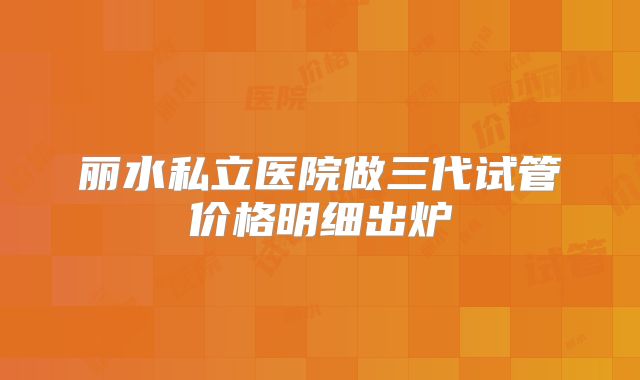 丽水私立医院做三代试管价格明细出炉