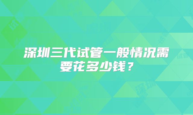 深圳三代试管一般情况需要花多少钱？