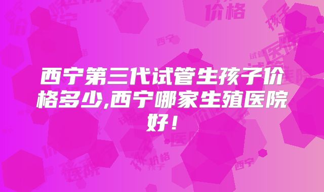 西宁第三代试管生孩子价格多少,西宁哪家生殖医院好！