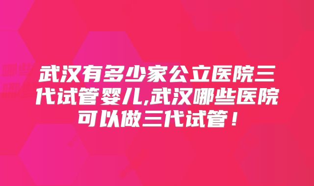 武汉有多少家公立医院三代试管婴儿,武汉哪些医院可以做三代试管！