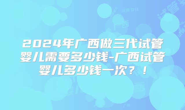 2024年广西做三代试管婴儿需要多少钱-广西试管婴儿多少钱一次？！