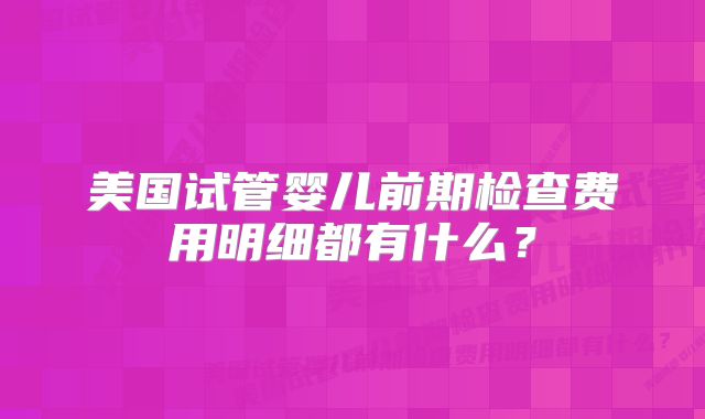 美国试管婴儿前期检查费用明细都有什么?