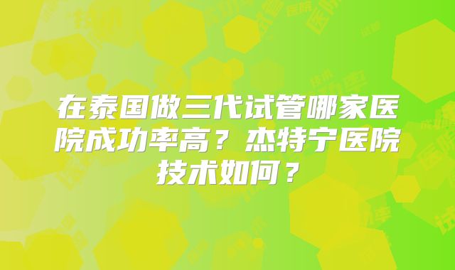 在泰国做三代试管哪家医院成功率高？杰特宁医院技术如何？