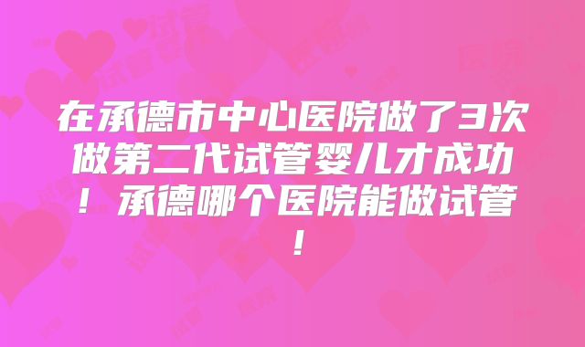 在承德市中心医院做了3次做第二代试管婴儿才成功！承德哪个医院能做试管！