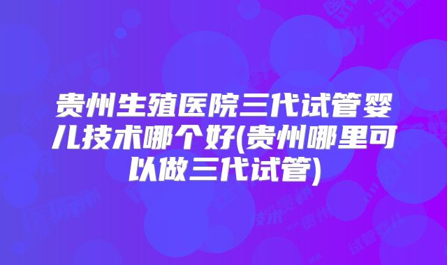 贵州生殖医院三代试管婴儿技术哪个好(贵州哪里可以做三代试管)