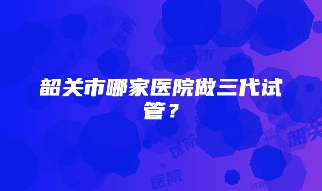 韶关市哪家医院做三代试管?