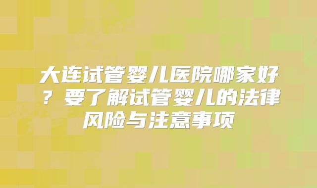 大连试管婴儿医院哪家好？要了解试管婴儿的法律风险与注意事项