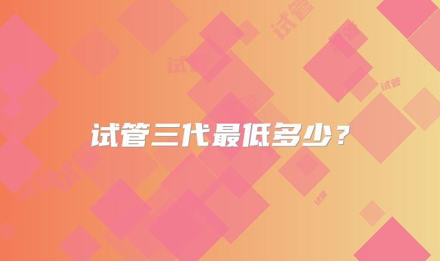 试管三代最低多少？