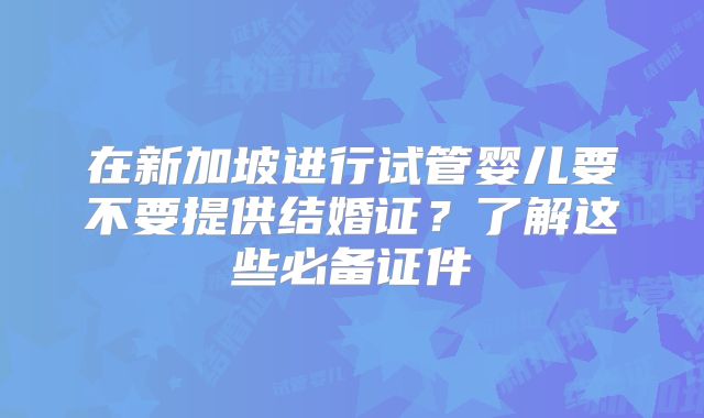 在新加坡进行试管婴儿要不要提供结婚证？了解这些必备证件