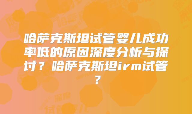 哈萨克斯坦试管婴儿成功率低的原因深度分析与探讨？哈萨克斯坦irm试管？