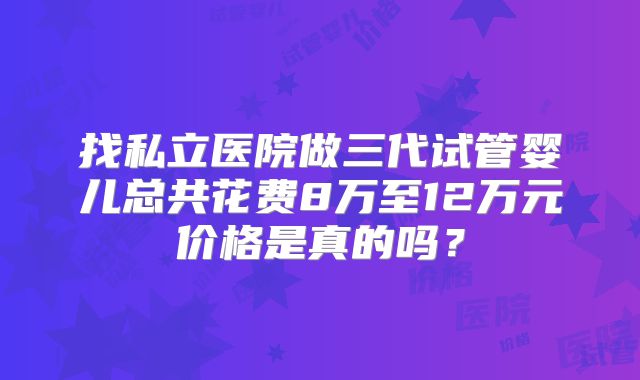 找私立医院做三代试管婴儿总共花费8万至12万元价格是真的吗？
