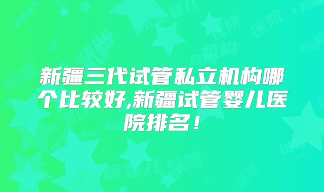 新疆三代试管私立机构哪个比较好,新疆试管婴儿医院排名!