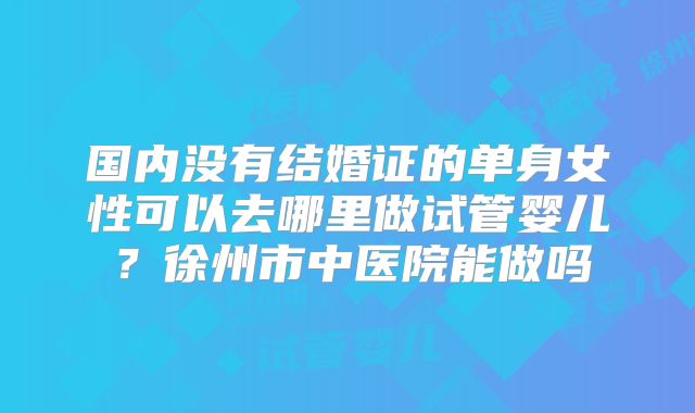 国内没有结婚证的单身女性可以去哪里做试管婴儿？徐州市中医院能做吗