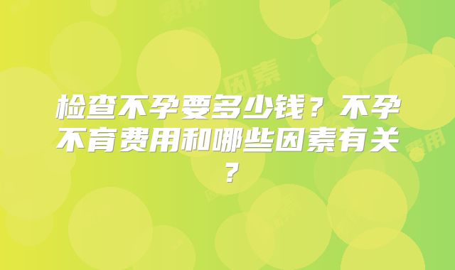 检查不孕要多少钱?不孕不育费用和哪些因素有关?
