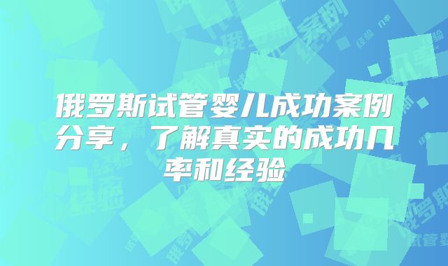 俄罗斯试管婴儿成功案例分享，了解真实的成功几率和经验