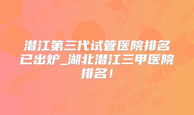 潜江第三代试管医院排名已出炉_湖北潜江三甲医院排名！
