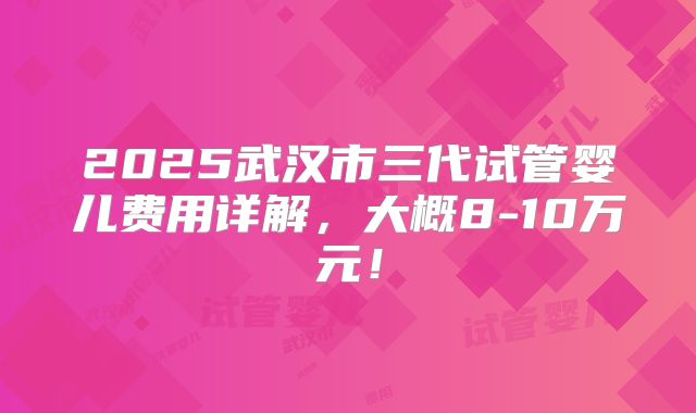 2025武汉市三代试管婴儿费用详解，大概8-10万元！
