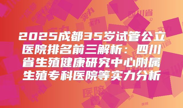 2025成都35岁试管公立医院排名前三解析：四川省生殖健康研究中心附属生殖专科医院等实力分析