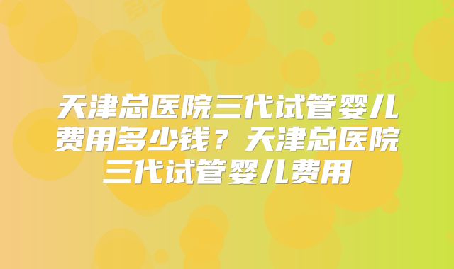 天津总医院三代试管婴儿费用多少钱？天津总医院三代试管婴儿费用