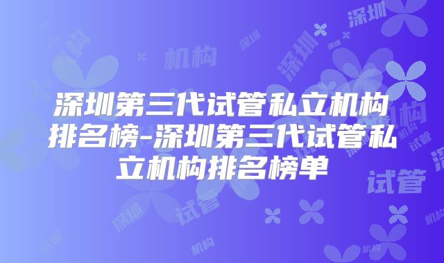 深圳第三代试管私立机构排名榜-深圳第三代试管私立机构排名榜单