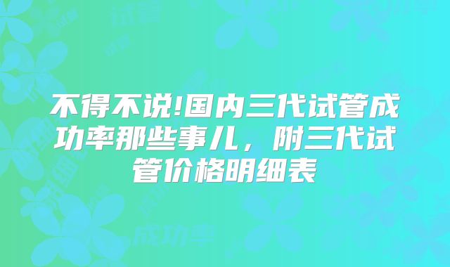 不得不说!国内三代试管成功率那些事儿，附三代试管价格明细表