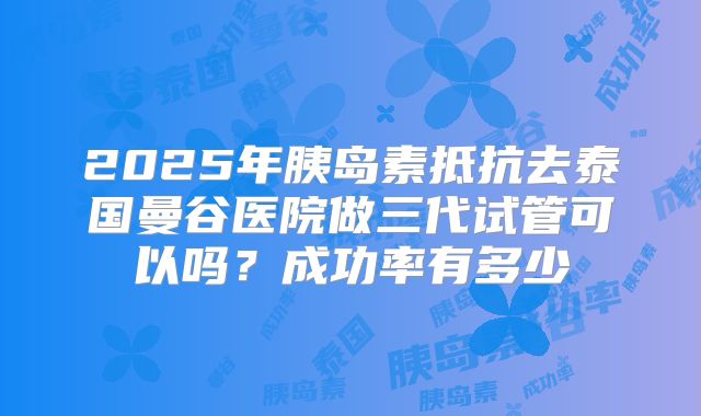 2025年胰岛素抵抗去泰国曼谷医院做三代试管可以吗?成功率有多少
