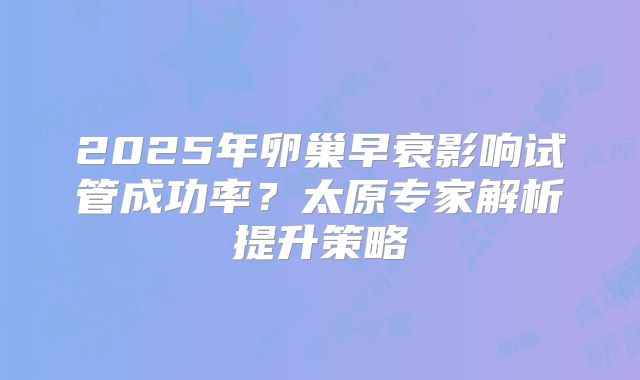 2025年卵巢早衰影响试管成功率？太原专家解析提升策略