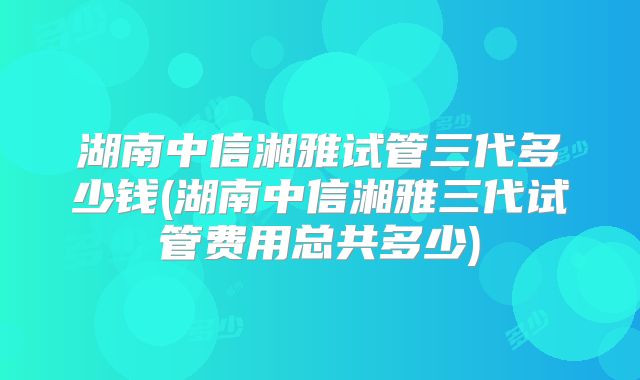 湖南中信湘雅试管三代多少钱(湖南中信湘雅三代试管费用总共多少)