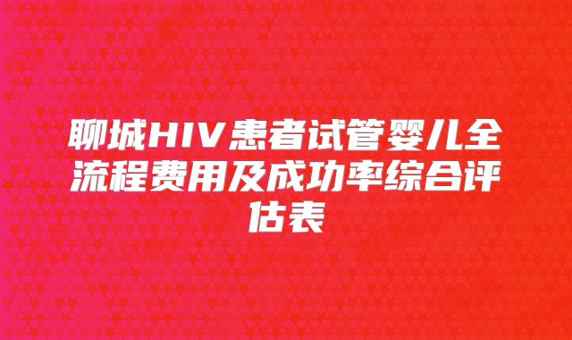 聊城HIV患者试管婴儿全流程费用及成功率综合评估表