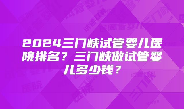 2024三门峡试管婴儿医院排名？三门峡做试管婴儿多少钱？