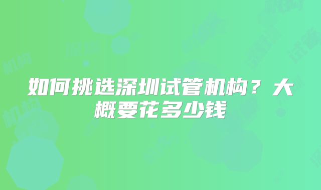 如何挑选深圳试管机构？大概要花多少钱