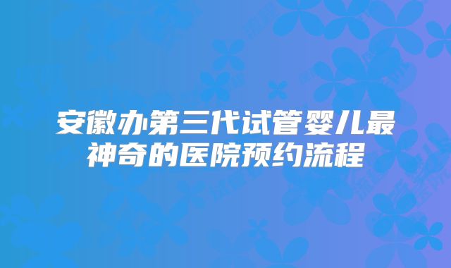 安徽办第三代试管婴儿最神奇的医院预约流程