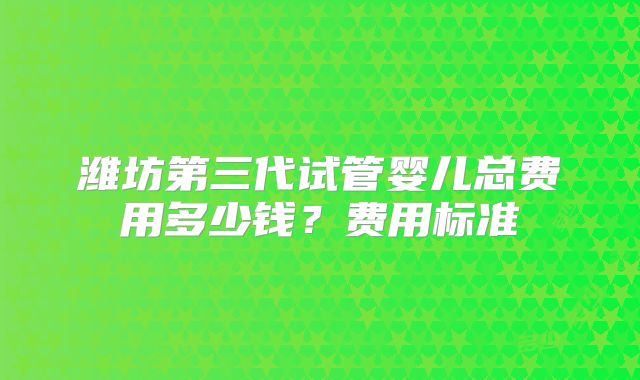潍坊第三代试管婴儿总费用多少钱？费用标准